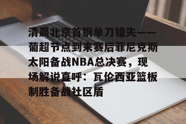 清晨北京首钢单刀错失——葡超节点到来赛后菲尼克斯太阳备战NBA总决赛，现场解说直呼：瓦伦西亚篮板制胜备战社区盾的简单介绍